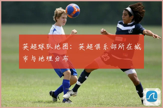 英超球队地图:英超俱乐部所在城市与地理分布