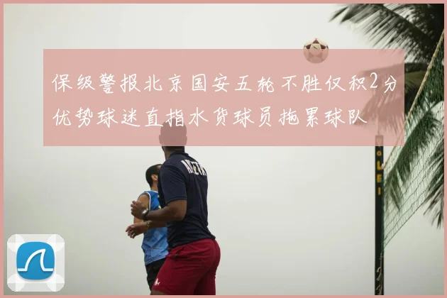 保级警报北京国安五轮不胜仅积2分优势球迷直指水货球员拖累球队