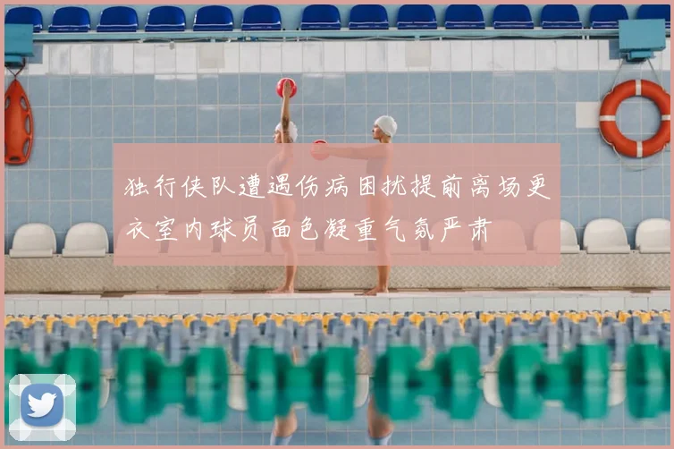 独行侠队遭遇伤病困扰提前离场更衣室内球员面色凝重气氛严肃